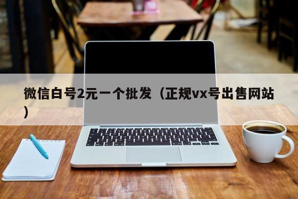 微信白号2元一个批发（正规vx号出售网站）