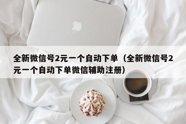 全新微信号2元一个自动下单（全新微信号2元一个自动下单微信辅助注册）