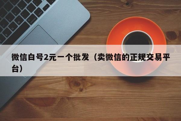 微信白号2元一个批发（卖微信的正规交易平台）