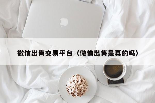 微信出售交易平台（微信出售是真的吗）