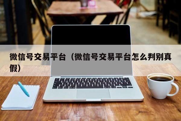 微信号交易平台（微信号交易平台怎么判别真假）
