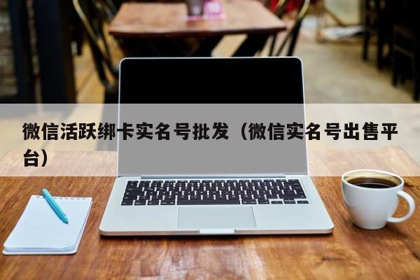 微信活跃绑卡实名号批发（微信实名号出售平台）