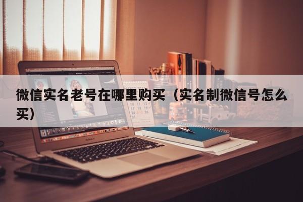 微信实名老号在哪里购买（实名制微信号怎么买）