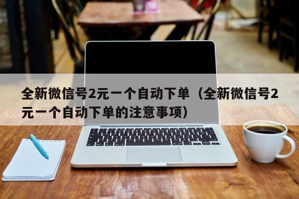 全新微信号2元一个自动下单（全新微信号2元一个自动下单的注意事项）