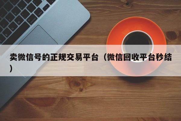 卖微信号的正规交易平台（微信回收平台秒结）