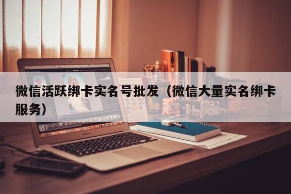 微信活跃绑卡实名号批发（微信大量实名绑卡服务）