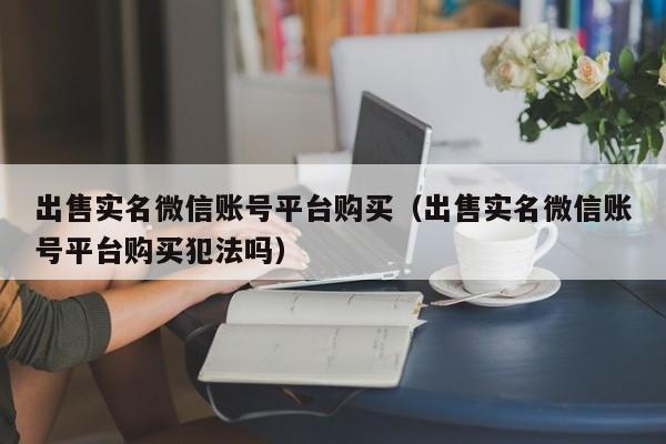 出售实名微信账号平台购买（出售实名微信账号平台购买犯法吗）