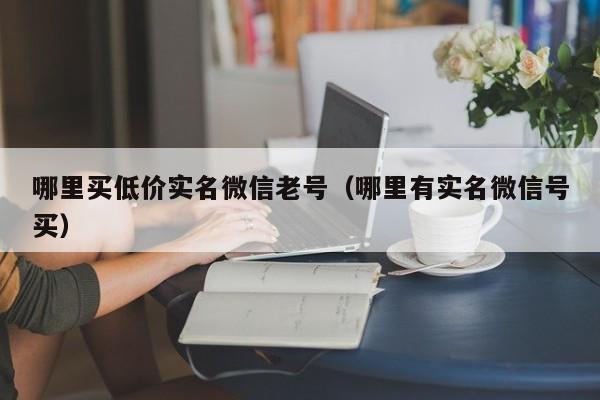 哪里买低价实名微信老号（哪里有实名微信号买）