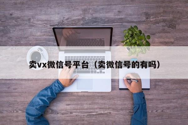 卖vx微信号平台（卖微信号的有吗）