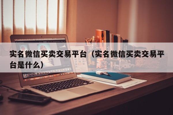 实名微信买卖交易平台（实名微信买卖交易平台是什么）