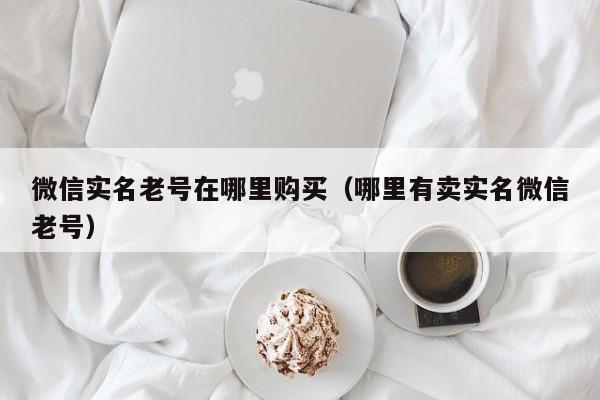 微信实名老号在哪里购买（哪里有卖实名微信老号）