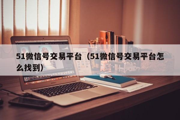 51微信号交易平台（51微信号交易平台怎么找到）